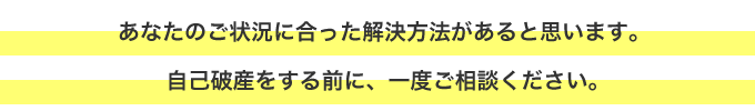 あなたのご状況に合った解決方法があると思います。 自己破産をする前に、一度ご相談ください。